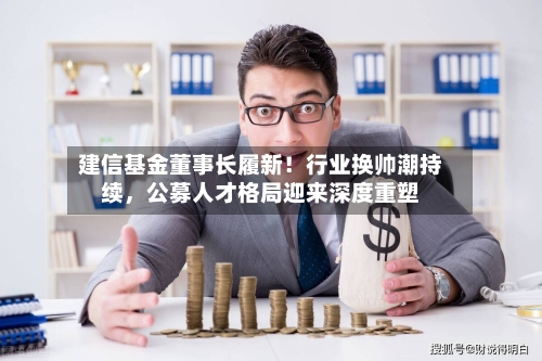 建信基金董事长履新！行业换帅潮持续，公募人才格局迎来深度重塑-第3张图片
