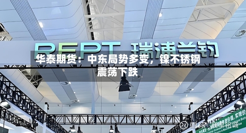华泰期货：中东局势多变，镍不锈钢震荡下跌