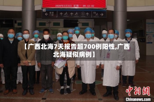 【广西北海7天报告超700例阳性,广西北海疑似病例】