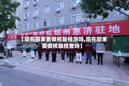 【现在回家要做核酸检测吗,现在回家要做核酸检查吗】