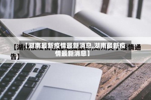 【湖南最新疫情最新消息,湖南最新疫情最新消息】-第2张图片