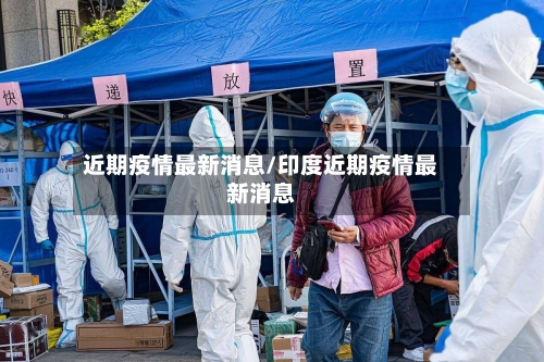 近期疫情最新消息/印度近期疫情最新消息