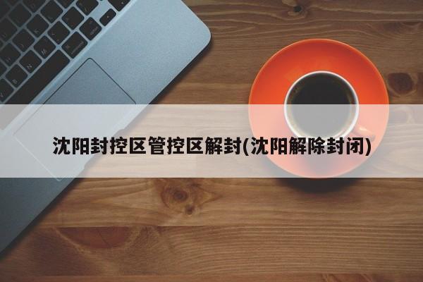 沈阳封控区管控区解封(沈阳解除封闭)