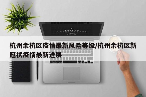 杭州余杭区疫情最新风险等级/杭州余杭区新冠状疫情最新进展