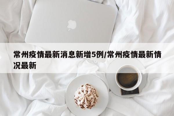 常州疫情最新消息新增5例/常州疫情最新情况最新