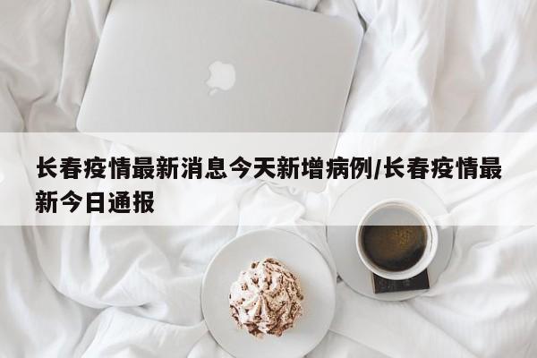 长春疫情最新消息今天新增病例/长春疫情最新今日通报