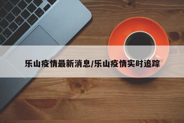 乐山疫情最新消息/乐山疫情实时追踪