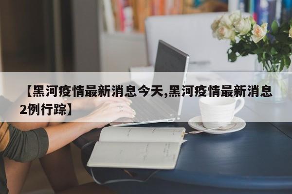 【黑河疫情最新消息今天,黑河疫情最新消息2例行踪】