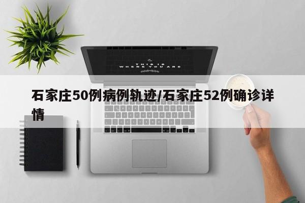 石家庄50例病例轨迹/石家庄52例确诊详情
