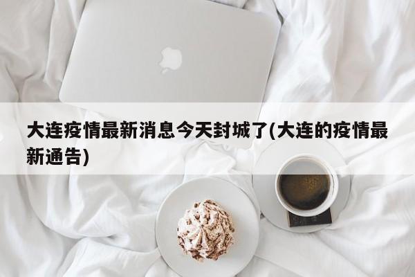大连疫情最新消息今天封城了(大连的疫情最新通告)