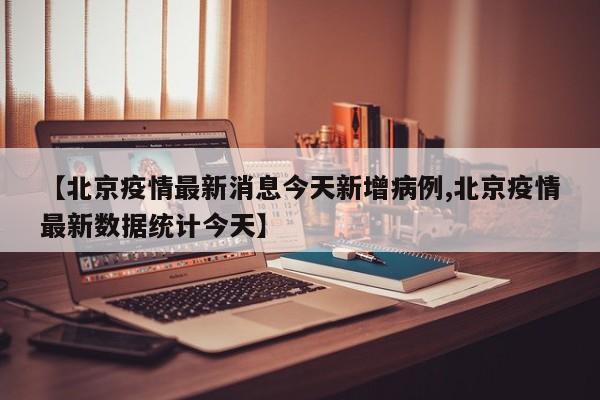 【北京疫情最新消息今天新增病例,北京疫情最新数据统计今天】