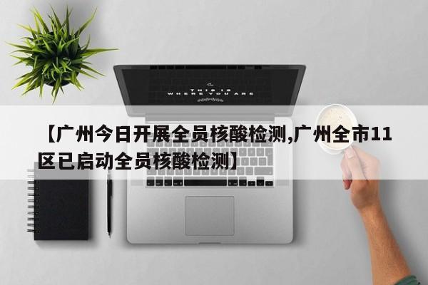 【广州今日开展全员核酸检测,广州全市11区已启动全员核酸检测】