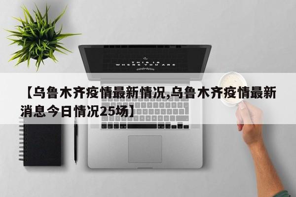 【乌鲁木齐疫情最新情况,乌鲁木齐疫情最新消息今日情况25场】