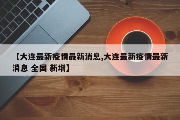 【大连最新疫情最新消息,大连最新疫情最新消息 全国 新增】