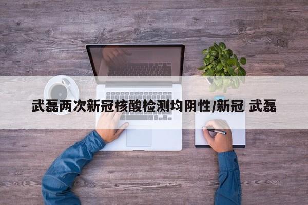 武磊两次新冠核酸检测均阴性/新冠 武磊