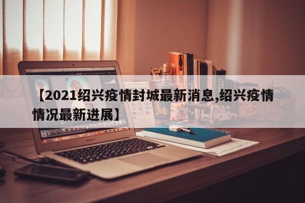 【2021绍兴疫情封城最新消息,绍兴疫情情况最新进展】