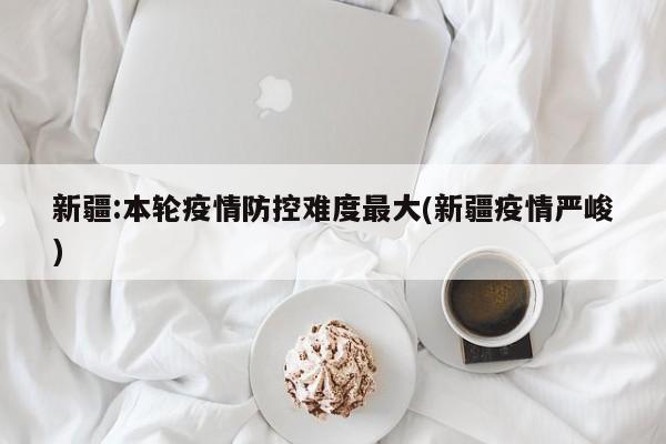 新疆:本轮疫情防控难度最大(新疆疫情严峻)