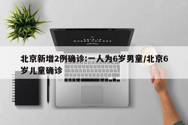 北京新增2例确诊:一人为6岁男童/北京6岁儿童确诊