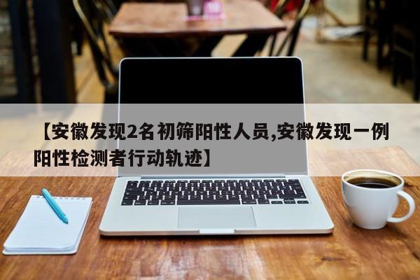 【安徽发现2名初筛阳性人员,安徽发现一例阳性检测者行动轨迹】