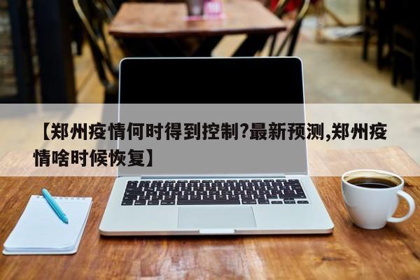 【郑州疫情何时得到控制?最新预测,郑州疫情啥时候恢复】