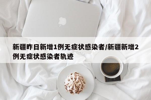 新疆昨日新增1例无症状感染者/新疆新增2例无症状感染者轨迹