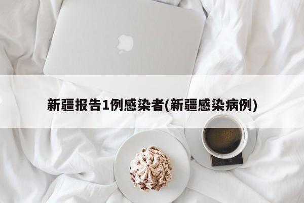 新疆报告1例感染者(新疆感染病例)