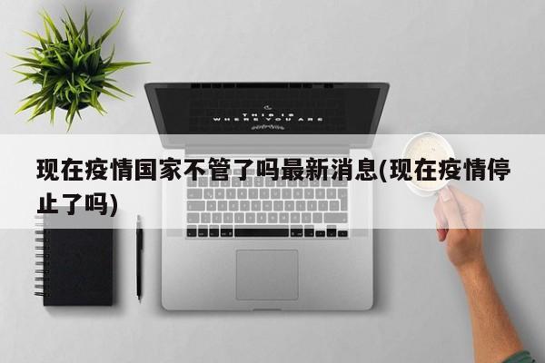 现在疫情国家不管了吗最新消息(现在疫情停止了吗)