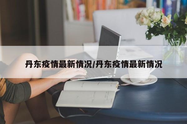 丹东疫情最新情况/丹东疫情最新情况
