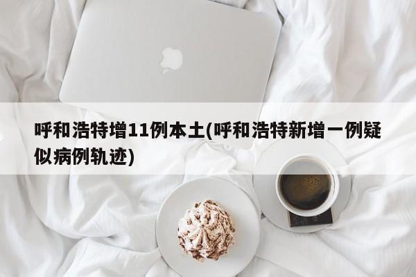 呼和浩特增11例本土(呼和浩特新增一例疑似病例轨迹)