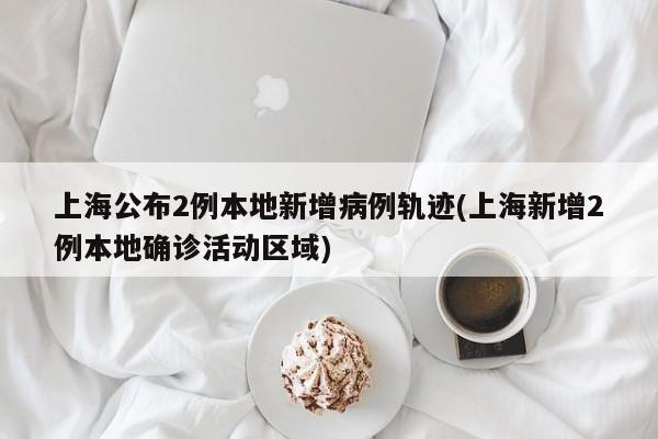 上海公布2例本地新增病例轨迹(上海新增2例本地确诊活动区域)