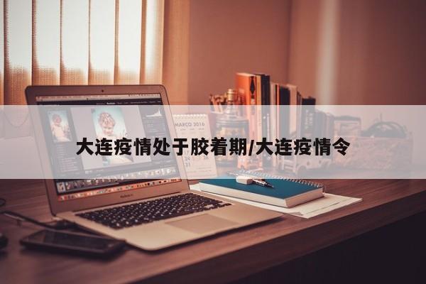 大连疫情处于胶着期/大连疫情令