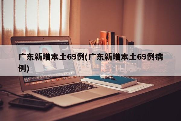 广东新增本土69例(广东新增本土69例病例)