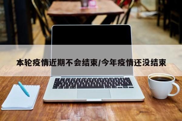 本轮疫情近期不会结束/今年疫情还没结束