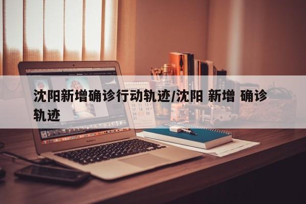 沈阳新增确诊行动轨迹/沈阳 新增 确诊 轨迹