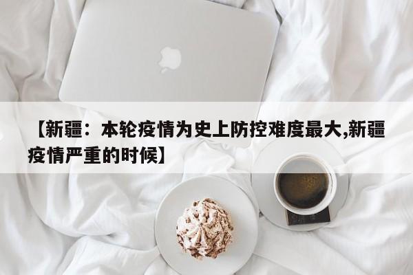 【新疆:本轮疫情为史上防控难度最大,新疆疫情严重的时候】