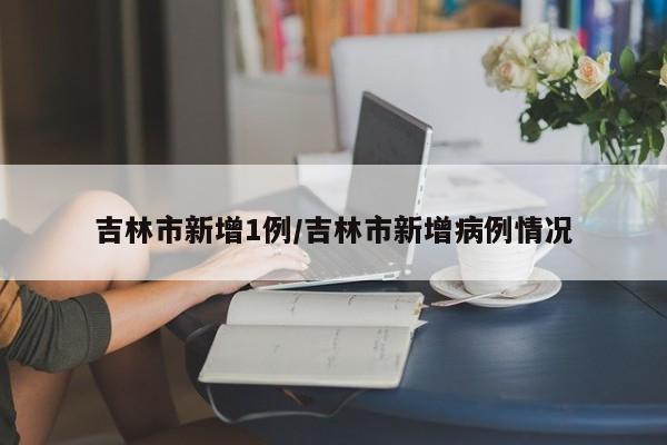 吉林市新增1例/吉林市新增病例情况