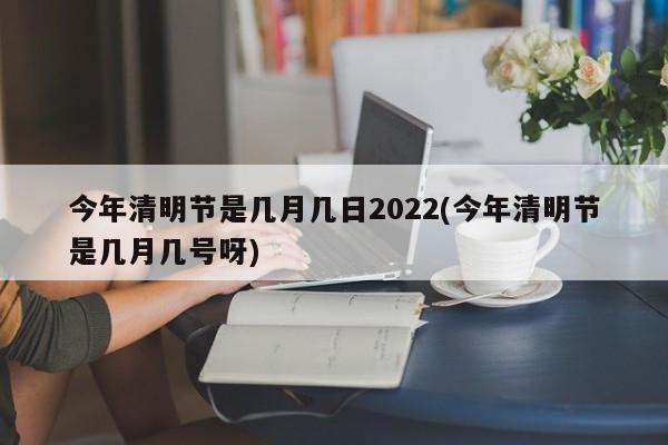 今年清明节是几月几日2022(今年清明节是几月几号呀)