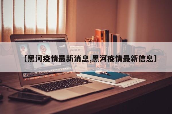 【黑河疫情最新消息,黑河疫情最新信息】