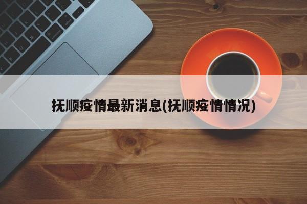 抚顺疫情最新消息(抚顺疫情情况)