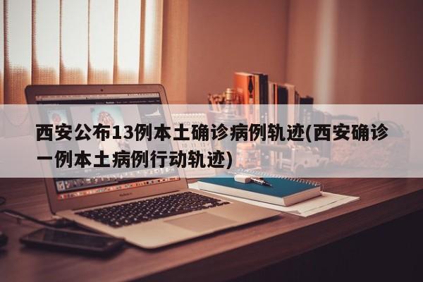 西安公布13例本土确诊病例轨迹(西安确诊一例本土病例行动轨迹)