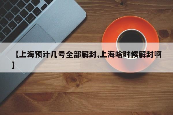 【上海预计几号全部解封,上海啥时候解封啊】