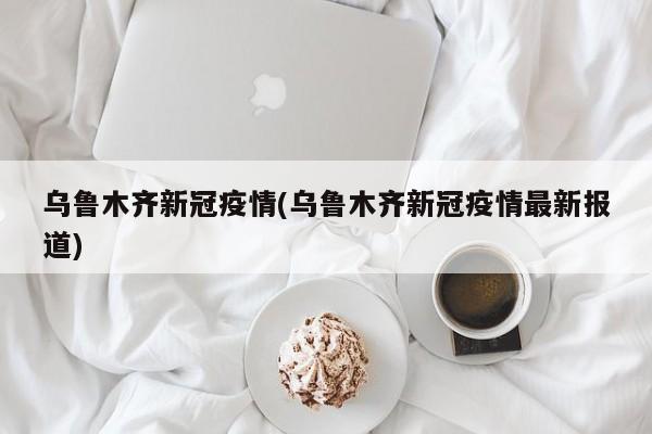乌鲁木齐新冠疫情(乌鲁木齐新冠疫情最新报道)