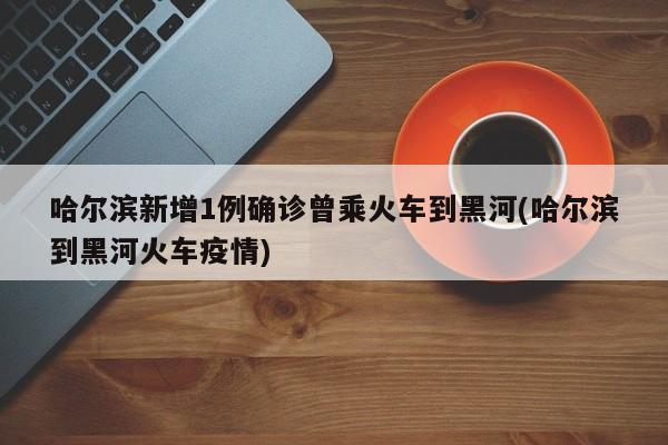 哈尔滨新增1例确诊曾乘火车到黑河(哈尔滨到黑河火车疫情)