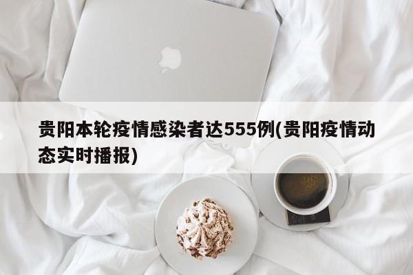贵阳本轮疫情感染者达555例(贵阳疫情动态实时播报)