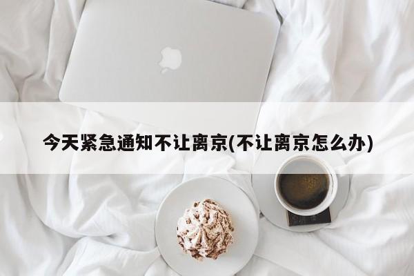 今天紧急通知不让离京(不让离京怎么办)