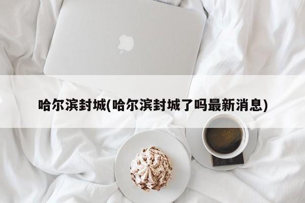 哈尔滨封城(哈尔滨封城了吗最新消息)