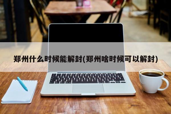 郑州什么时候能解封(郑州啥时候可以解封)
