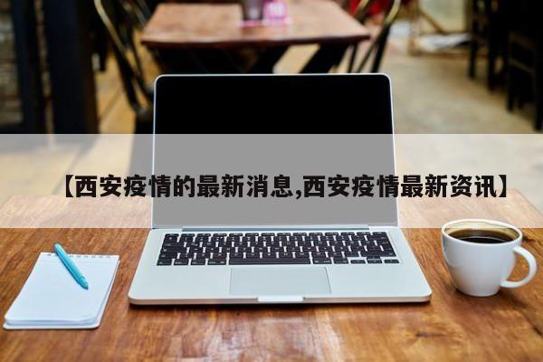 【西安疫情的最新消息,西安疫情最新资讯】