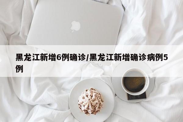 黑龙江新增6例确诊/黑龙江新增确诊病例5例