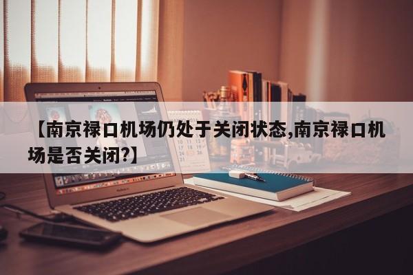 【南京禄口机场仍处于关闭状态,南京禄口机场是否关闭?】